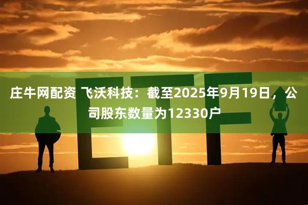 庄牛网配资 飞沃科技：截至2025年9月19日，公司股东数量为12330户