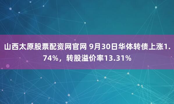 山西太原股票配资网官网 9月30日华体转债上涨1.74%，转股溢价率13.31%