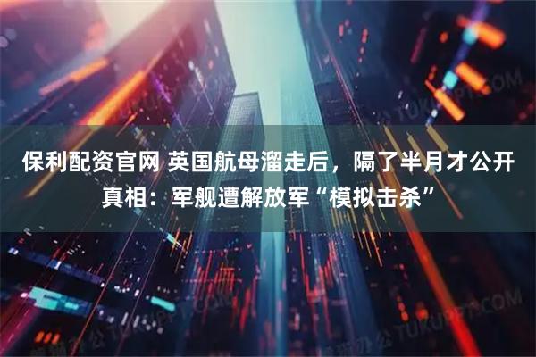 保利配资官网 英国航母溜走后，隔了半月才公开真相：军舰遭解放军“模拟击杀”