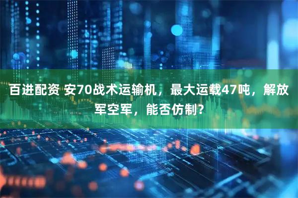 百进配资 安70战术运输机，最大运载47吨，解放军空军，能否仿制？