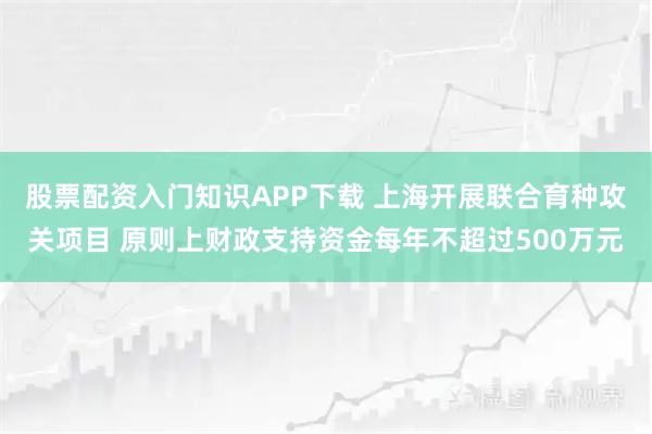 股票配资入门知识APP下载 上海开展联合育种攻关项目 原则上财政支持资金每年不超过500万元