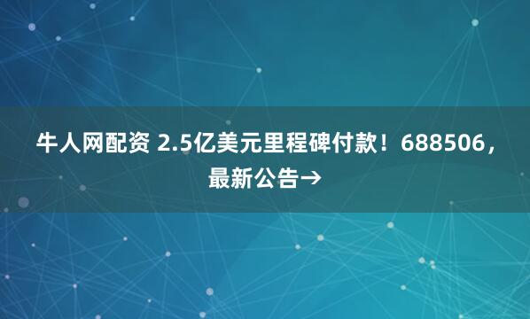 牛人网配资 2.5亿美元里程碑付款！688506，最新公告→