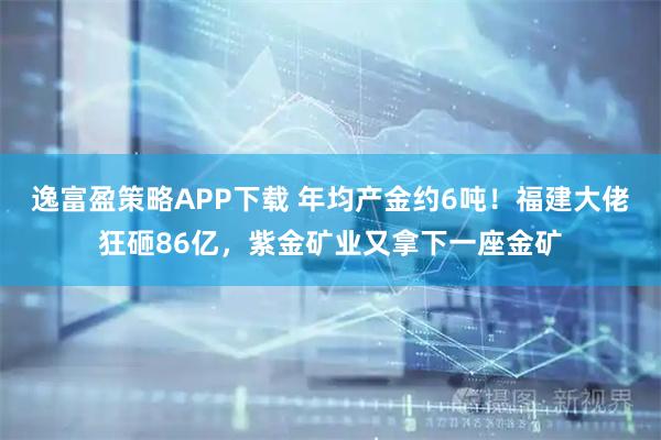 逸富盈策略APP下载 年均产金约6吨！福建大佬狂砸86亿，紫金矿业又拿下一座金矿