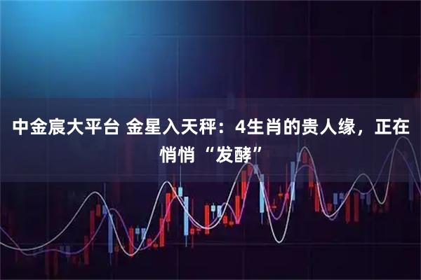 中金宸大平台 金星入天秤：4生肖的贵人缘，正在悄悄 “发酵”