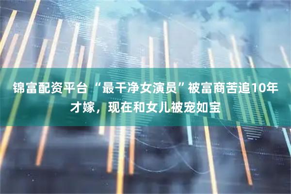 锦富配资平台 “最干净女演员”被富商苦追10年才嫁，现在和女儿被宠如宝
