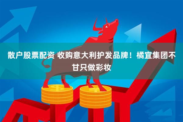 散户股票配资 收购意大利护发品牌！橘宜集团不甘只做彩妆