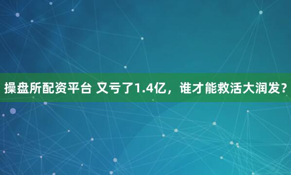 操盘所配资平台 又亏了1.4亿，谁才能救活大润发？