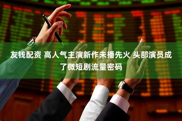 友钱配资 高人气主演新作未播先火 头部演员成了微短剧流量密码