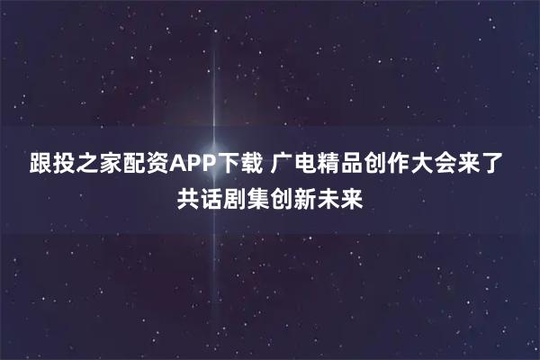 跟投之家配资APP下载 广电精品创作大会来了 共话剧集创新未来