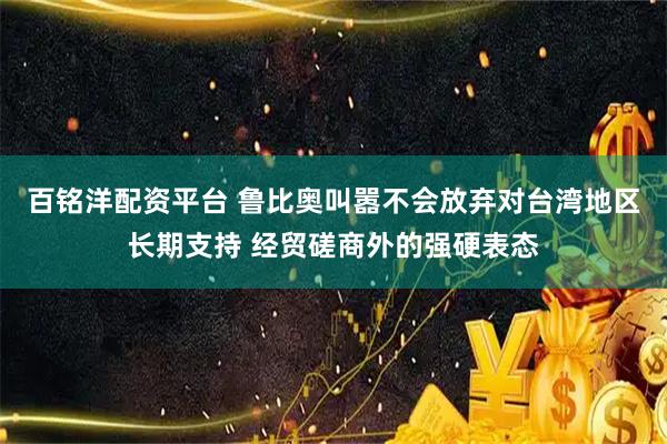 百铭洋配资平台 鲁比奥叫嚣不会放弃对台湾地区长期支持 经贸磋商外的强硬表态
