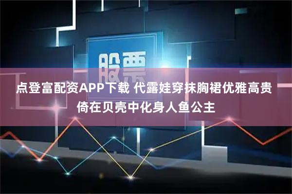 点登富配资APP下载 代露娃穿抹胸裙优雅高贵 倚在贝壳中化身人鱼公主