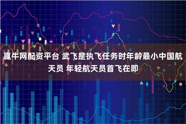 赢牛网配资平台 武飞是执飞任务时年龄最小中国航天员 年轻航天员首飞在即