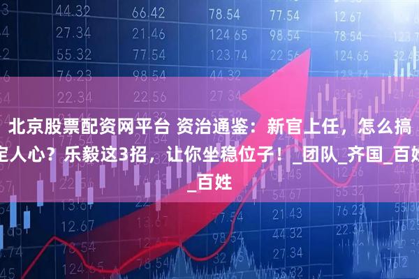北京股票配资网平台 资治通鉴：新官上任，怎么搞定人心？乐毅这3招，让你坐稳位子！_团队_齐国_百姓