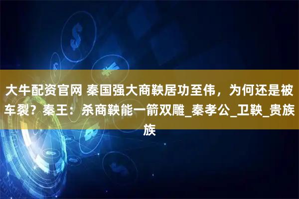 大牛配资官网 秦国强大商鞅居功至伟，为何还是被车裂？秦王：杀商鞅能一箭双雕_秦孝公_卫鞅_贵族