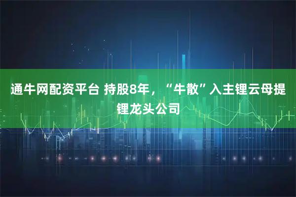 通牛网配资平台 持股8年，“牛散”入主锂云母提锂龙头公司