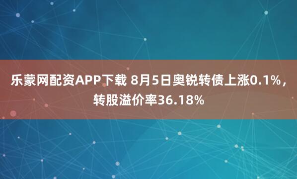乐蒙网配资APP下载 8月5日奥锐转债上涨0.1%，转股溢价率36.18%