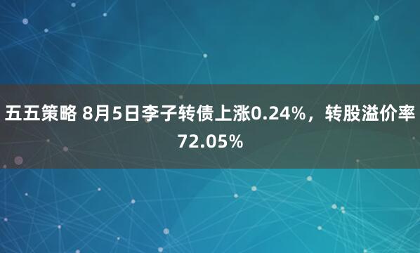 五五策略 8月5日李子转债上涨0.24%，转股溢价率72.05%