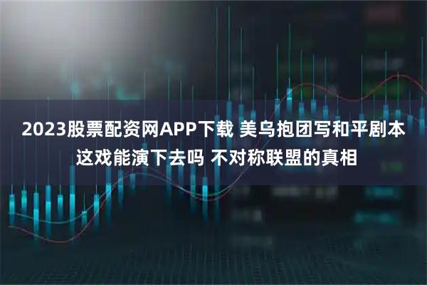 2023股票配资网APP下载 美乌抱团写和平剧本 这戏能演下去吗 不对称联盟的真相