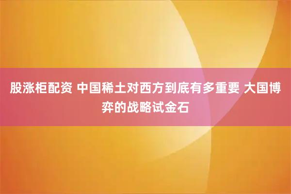 股涨柜配资 中国稀土对西方到底有多重要 大国博弈的战略试金石