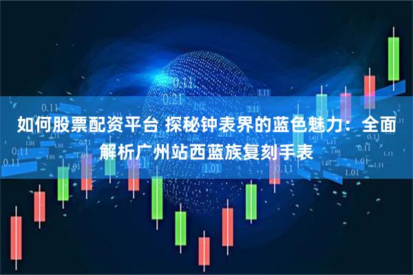 如何股票配资平台 探秘钟表界的蓝色魅力：全面解析广州站西蓝族复刻手表