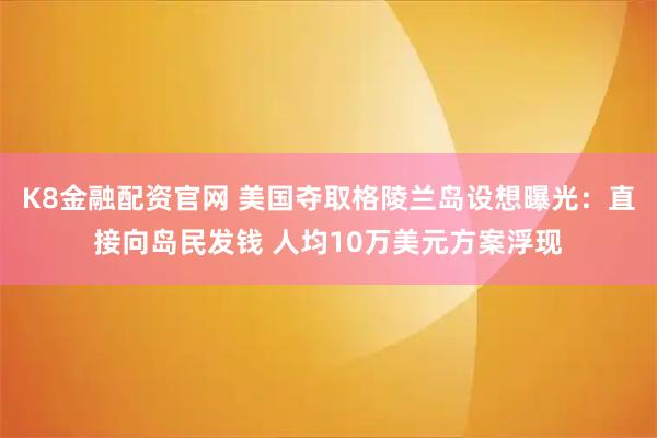 K8金融配资官网 美国夺取格陵兰岛设想曝光：直接向岛民发钱 人均10万美元方案浮现